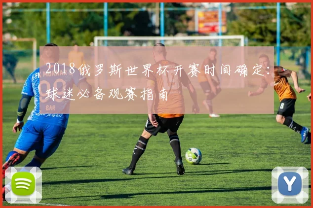 2018俄罗斯世界杯开赛时间确定:球迷必备观赛指南