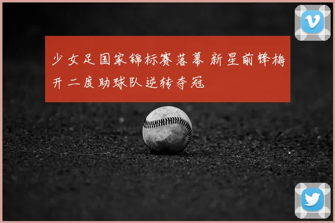 少女足国家锦标赛落幕 新星前锋梅开二度助球队逆转夺冠