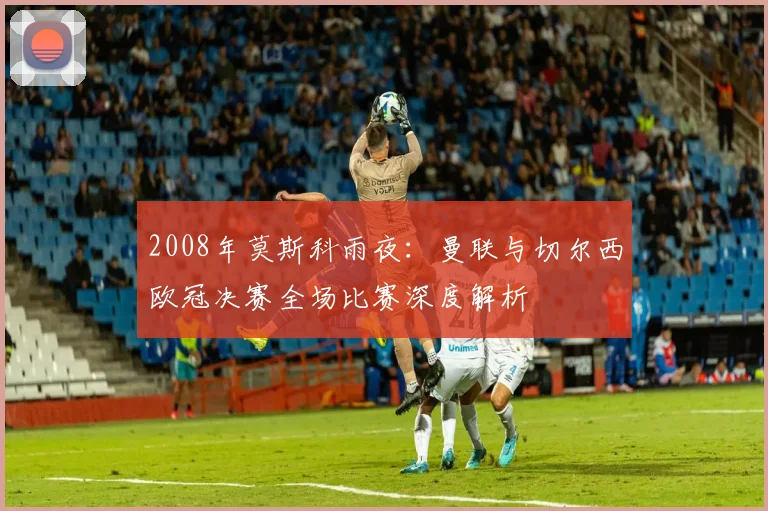 2008年莫斯科雨夜:曼联与切尔西欧冠决赛全场比赛深度解析