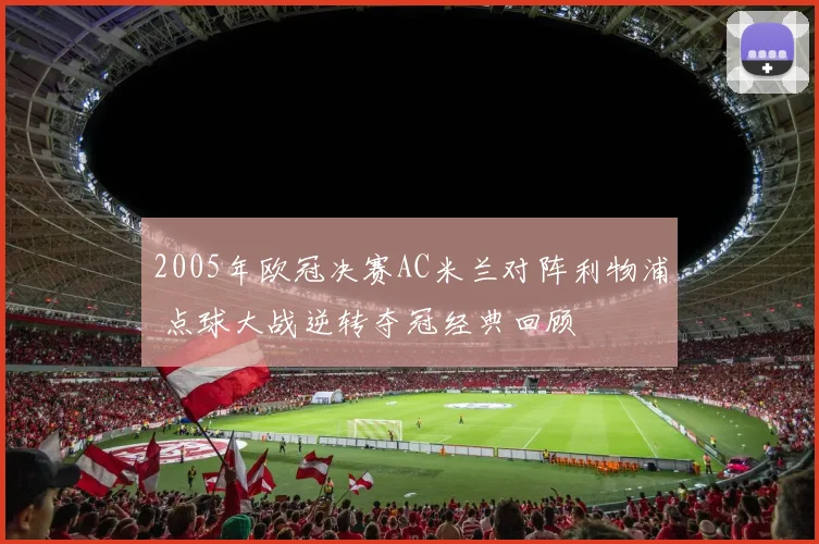 2005年欧冠决赛AC米兰对阵利物浦 点球大战逆转夺冠经典回顾