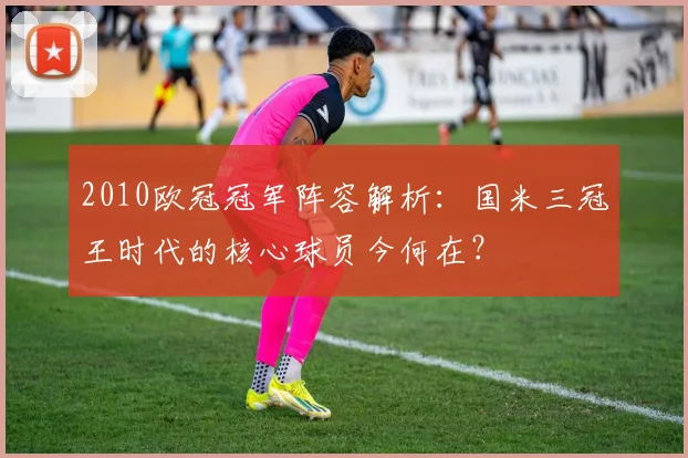 2010欧冠冠军阵容解析：国米三冠王时代的核心球员今何在？