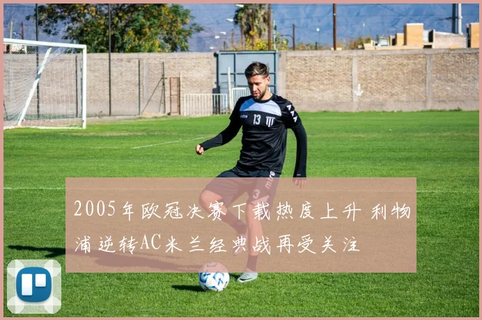 2005年欧冠决赛下载热度上升 利物浦逆转AC米兰经典战再受关注