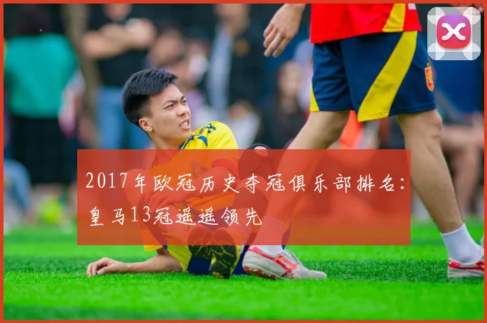 2017年欧冠历史夺冠俱乐部排名：皇马13冠遥遥领先