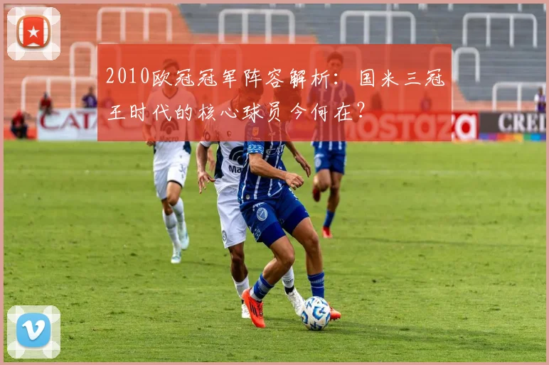 2010欧冠冠军阵容解析：国米三冠王时代的核心球员今何在？