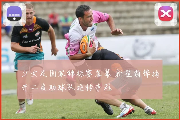 少女足国家锦标赛落幕 新星前锋梅开二度助球队逆转夺冠