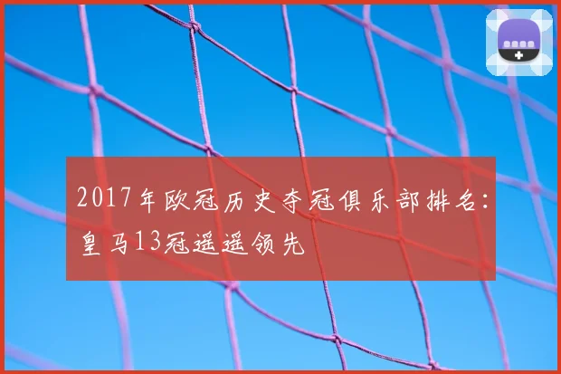 2017年欧冠历史夺冠俱乐部排名：皇马13冠遥遥领先