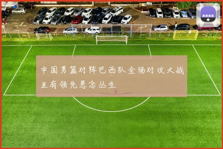 中国男篮对阵巴西队全场对攻大战互有领先悬念丛生